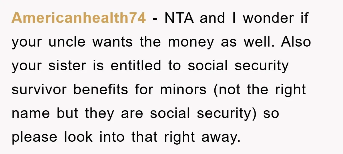 Americanhealth74 − NTA and I wonder if your uncle wants the money as well. Also your sister is entitled to social security survivor benefits for minors (not the right name...