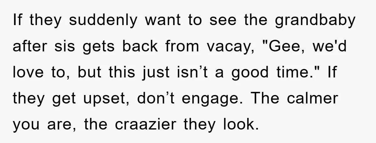 If they suddenly want to see the grandbaby after sis gets back from vacay, "Gee, we'd love to, but this just isn’t a good time." If they get upset, don’t...