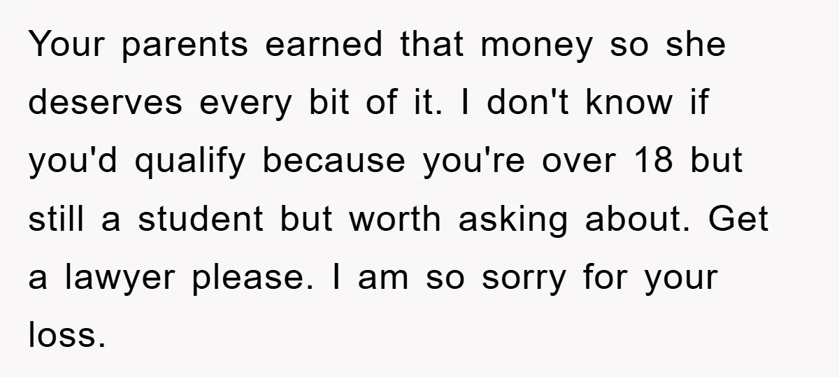 Your parents earned that money so she deserves every bit of it. I don't know if you'd qualify because you're over 18 but still a student but worth asking about....
