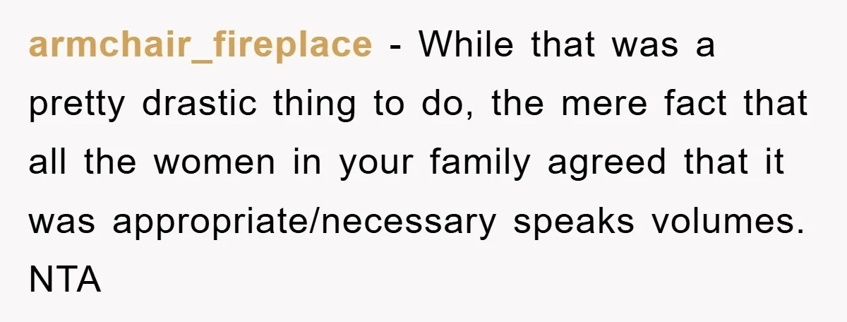 armchair_fireplace − While that was a pretty drastic thing to do, the mere fact that all the women in your family agreed that it was appropriate/necessary speaks volumes. NTA