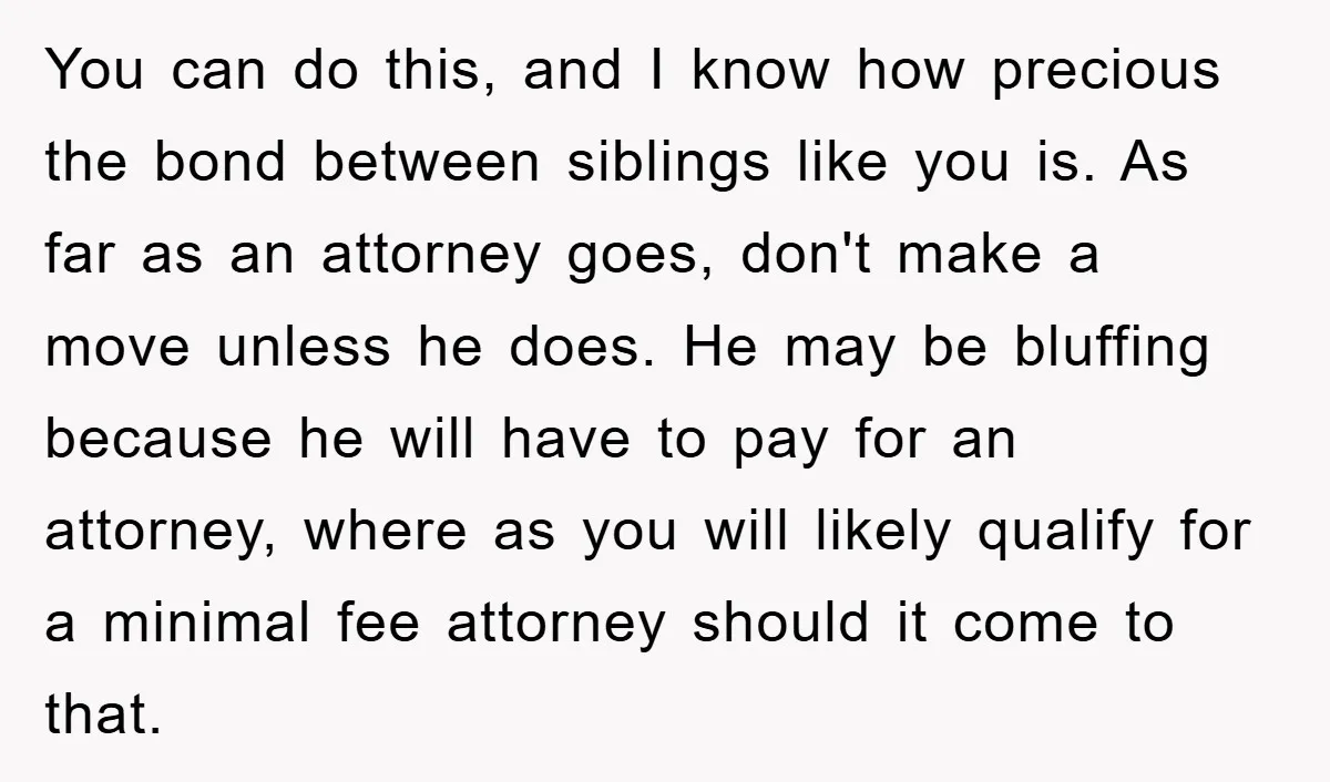 You can do this, and I know how precious the bond between siblings like you is. As far as an attorney goes, don't make a move unless he does. He...