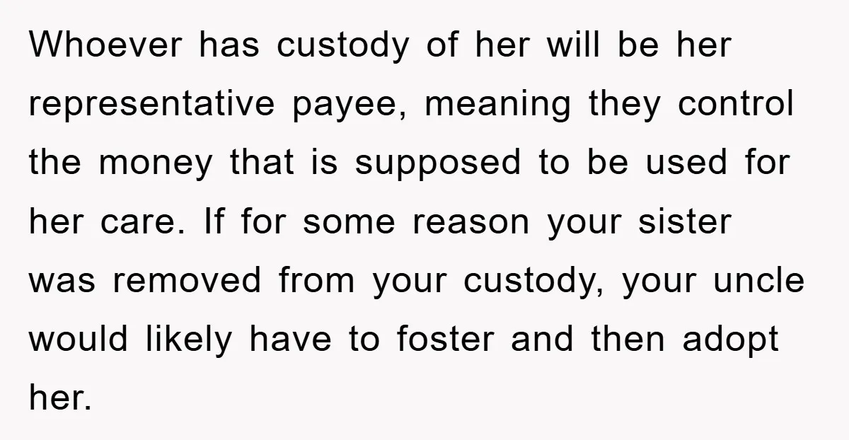 Whoever has custody of her will be her representative payee, meaning they control the money that is supposed to be used for her care. If for some reason your sister...