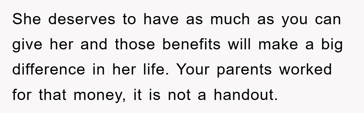 She deserves to have as much as you can give her and those benefits will make a big difference in her life. Your parents worked for that money, it is...