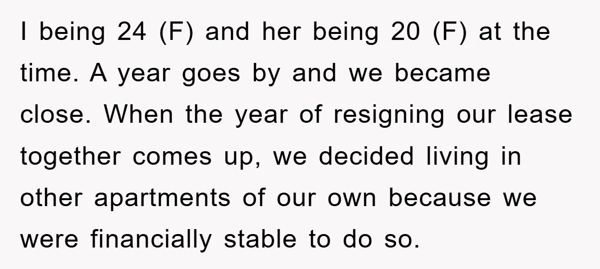 I being 24 (F) and her being 20 (F) at the time. A year goes by and we became close. When the year of resigning our lease together comes up,...