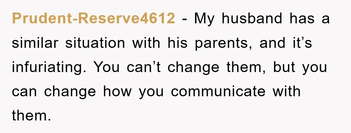 Prudent-Reserve4612 − My husband has a similar situation with his parents, and it’s infuriating. You can’t change them, but you can change how you communicate with them.