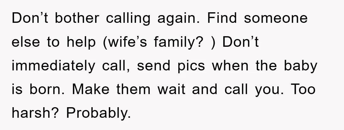 Don’t bother calling again. Find someone else to help (wife’s family? ) Don’t immediately call, send pics when the baby is born. Make them wait and call you. Too harsh?...