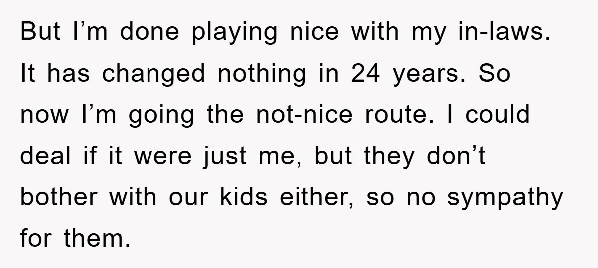 But I’m done playing nice with my in-laws. It has changed nothing in 24 years. So now I’m going the not-nice route. I could deal if it were just me,...