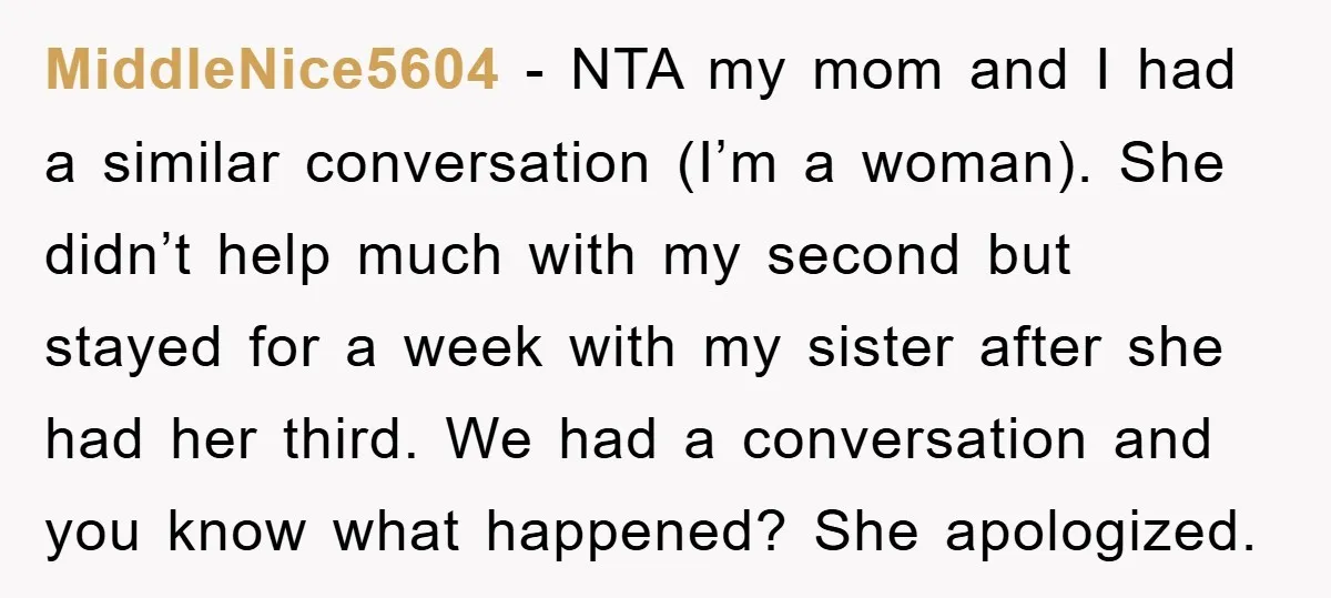 MiddleNice5604 − NTA my mom and I had a similar conversation (I’m a woman). She didn’t help much with my second but stayed for a week with my sister after...