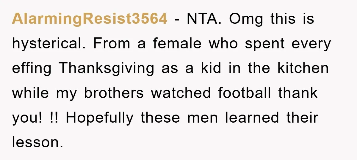 AlarmingResist3564 − NTA. Omg this is hysterical. From a female who spent every effing Thanksgiving as a kid in the kitchen while my brothers watched football thank you! !! Hopefully...