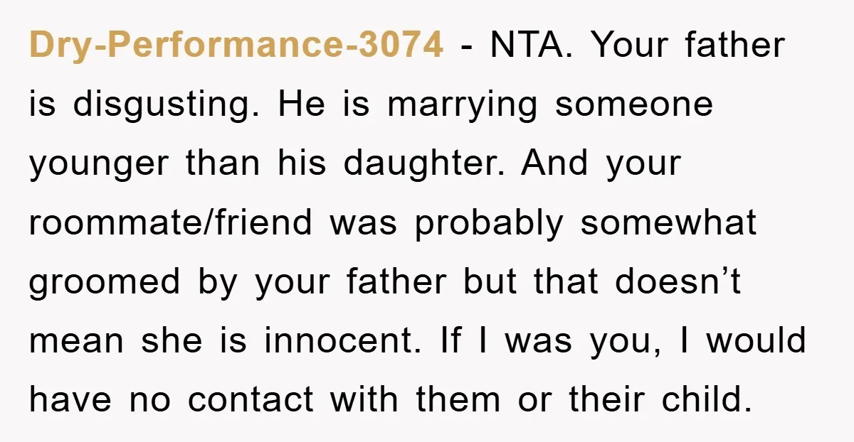 Dry-Performance-3074 - NTA. Your father is disgusting. He is marrying someone younger than his daughter. And your roommate/friend was probably somewhat groomed by your father but that doesn’t mean she...