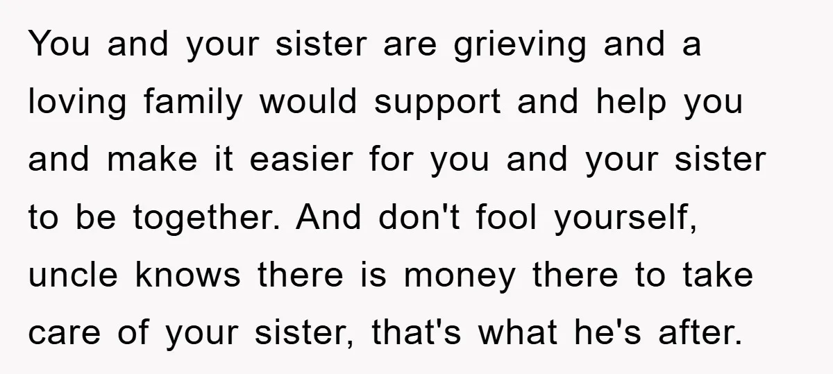 You and your sister are grieving and a loving family would support and help you and make it easier for you and your sister to be together. And don't fool...