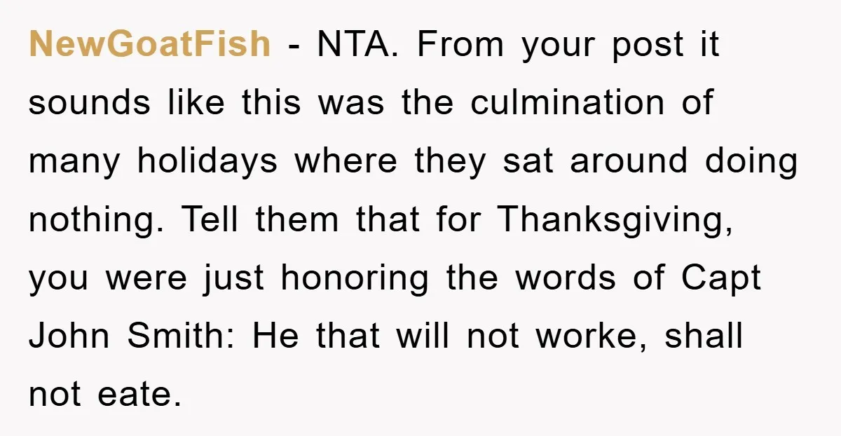 NewGoatFish − NTA. From your post it sounds like this was the culmination of many holidays where they sat around doing nothing. Tell them that for Thanksgiving, you were just...