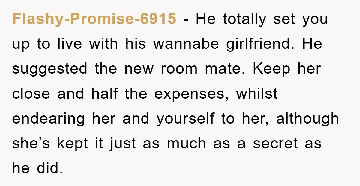 Flashy-Promise-6915 - He totally set you up to live with his wannabe girlfriend. He suggested the new room mate. Keep her close and half the expenses, whilst endearing her and...