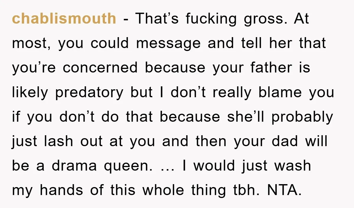 chablismouth - That’s fucking gross. At most, you could message and tell her that you’re concerned because your father is likely predatory but I don’t really blame you if you...