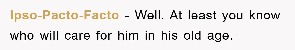 Ipso-Pacto-Facto - Well. At least you know who will care for him in his old age.