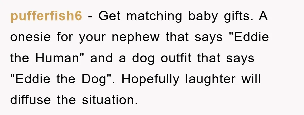 pufferfish6 − Get matching baby gifts. A onesie for your nephew that says "Eddie the Human" and a dog outfit that says "Eddie the Dog". Hopefully laughter will diffuse the...