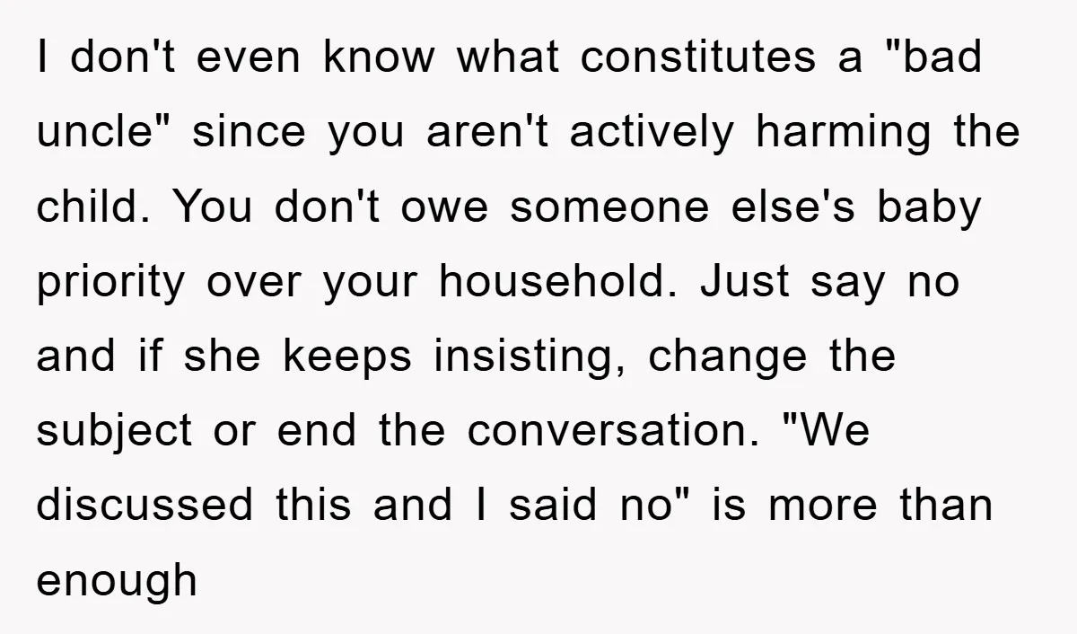 I don't even know what constitutes a "bad uncle" since you aren't actively harming the child. You don't owe someone else's baby priority over your household. Just say no and...