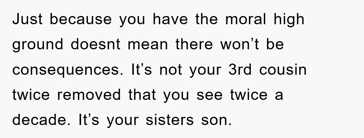 Just because you have the moral high ground doesnt mean there won’t be consequences. It’s not your 3rd cousin twice removed that you see twice a decade. It’s your sisters...