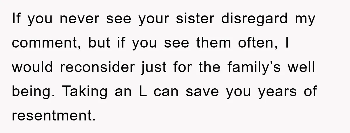 If you never see your sister disregard my comment, but if you see them often, I would reconsider just for the family’s well being. Taking an L can save you...