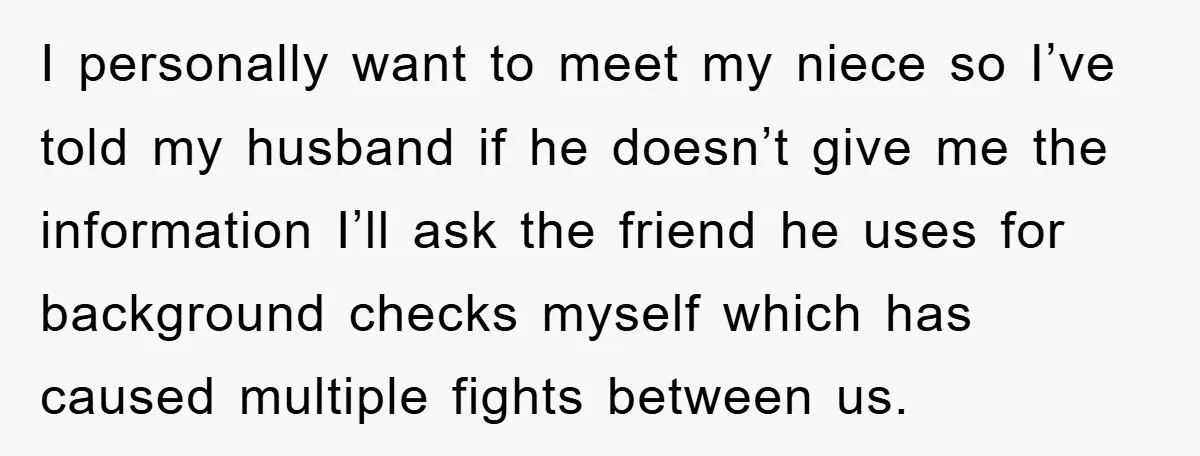 I personally want to meet my niece so I’ve told my husband if he doesn’t give me the information I’ll ask the friend he uses for background checks myself which...