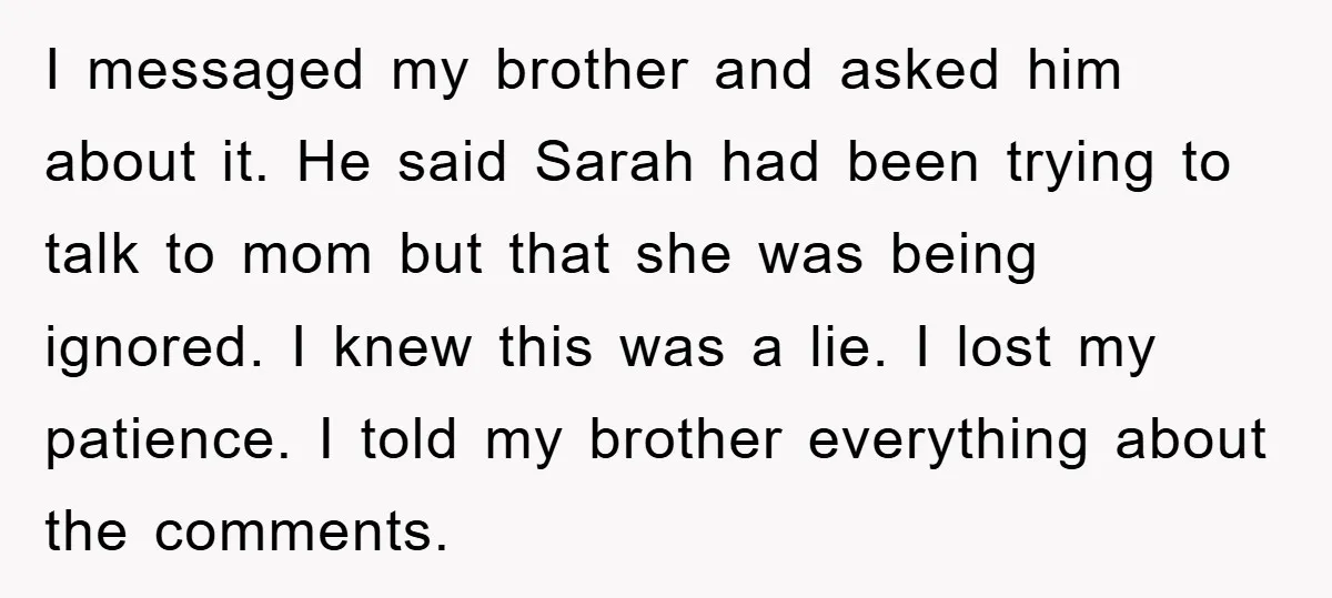 I messaged my brother and asked him about it. He said Sarah had been trying to talk to mom but that she was being ignored. I knew this was a...