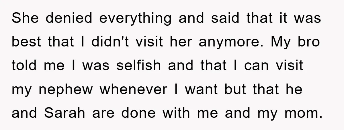 She denied everything and said that it was best that I didn't visit her anymore. My bro told me I was selfish and that I can visit my nephew whenever...