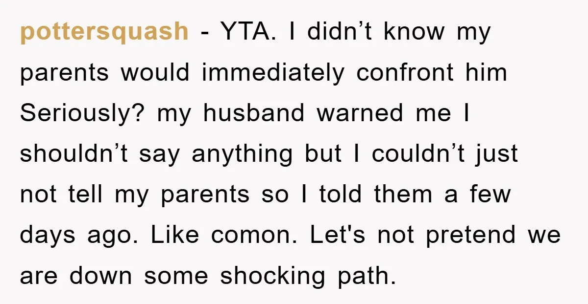 pottersquash − YTA. I didn’t know my parents would immediately confront him Seriously? my husband warned me I shouldn’t say anything but I couldn’t just not tell my parents so...