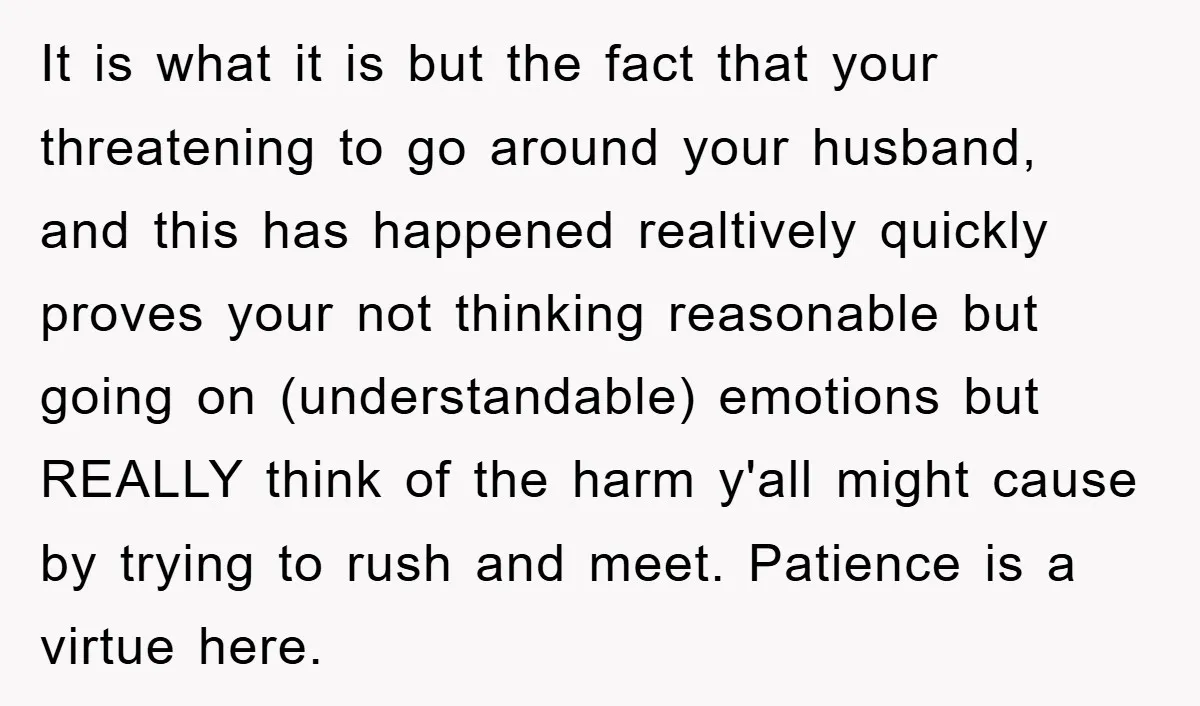 It is what it is but the fact that your threatening to go around your husband, and this has happened realtively quickly proves your not thinking reasonable but going on...