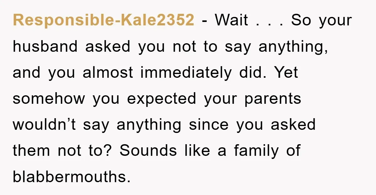Responsible-Kale2352 − Wait . . . So your husband asked you not to say anything, and you almost immediately did. Yet somehow you expected your parents wouldn’t say anything since...