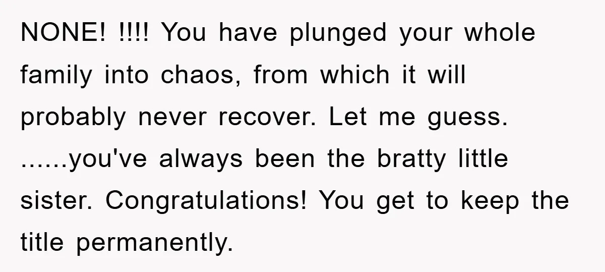 NONE! !!!! You have plunged your whole family into chaos, from which it will probably never recover. Let me guess. ......you've always been the bratty little sister. Congratulations! You get...