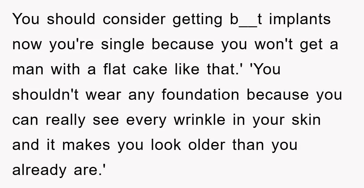 You should consider getting b__t implants now you're single because you won't get a man with a flat cake like that.' 'You shouldn't wear any foundation because you can really...