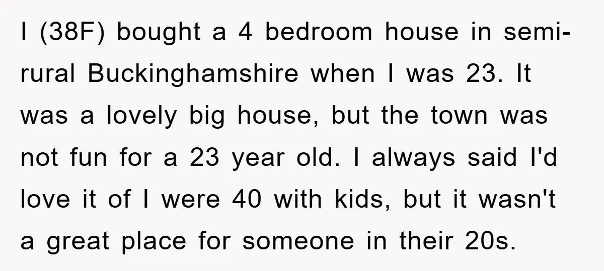 I (38F) bought a 4 bedroom house in semi-rural Buckinghamshire when I was 23. It was a lovely big house, but the town was not fun for a 23 year...
