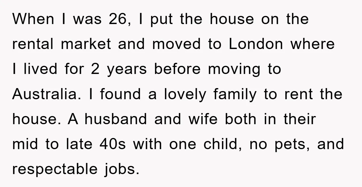When I was 26, I put the house on the rental market and moved to London where I lived for 2 years before moving to Australia. I found a lovely...
