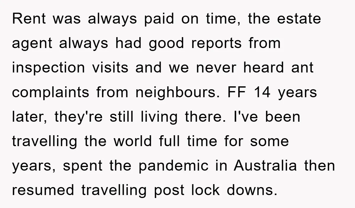 Rent was always paid on time, the estate agent always had good reports from inspection visits and we never heard ant complaints from neighbours. FF 14 years later, they're still...