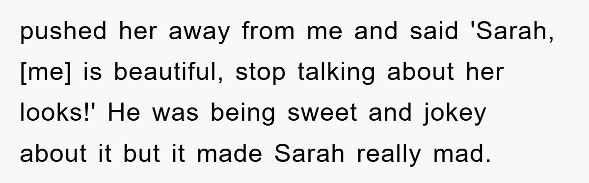 pushed her away from me and said 'Sarah, [me] is beautiful, stop talking about her looks!' He was being sweet and jokey about it but it made Sarah really mad.