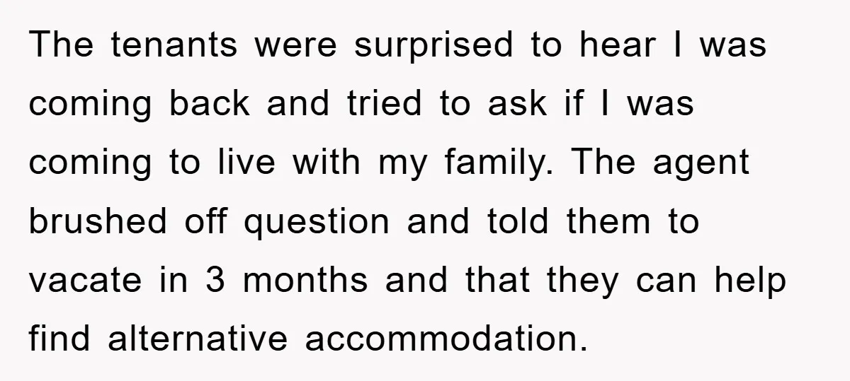 The tenants were surprised to hear I was coming back and tried to ask if I was coming to live with my family. The agent brushed off question and told...