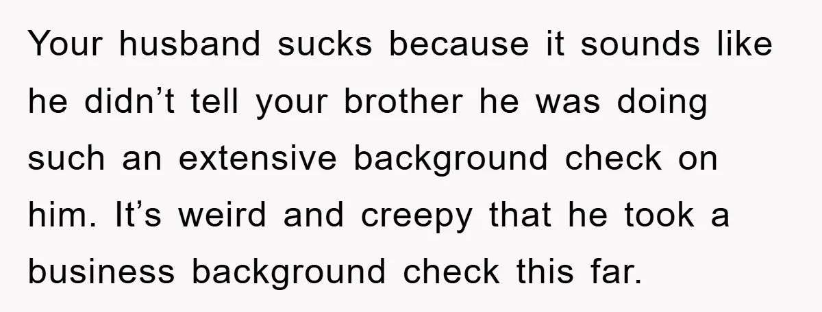 Your husband sucks because it sounds like he didn’t tell your brother he was doing such an extensive background check on him. It’s weird and creepy that he took a...
