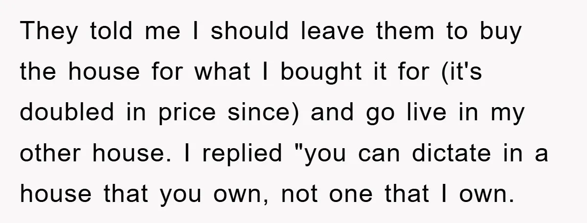 They told me I should leave them to buy the house for what I bought it for (it's doubled in price since) and go live in my other house. I...