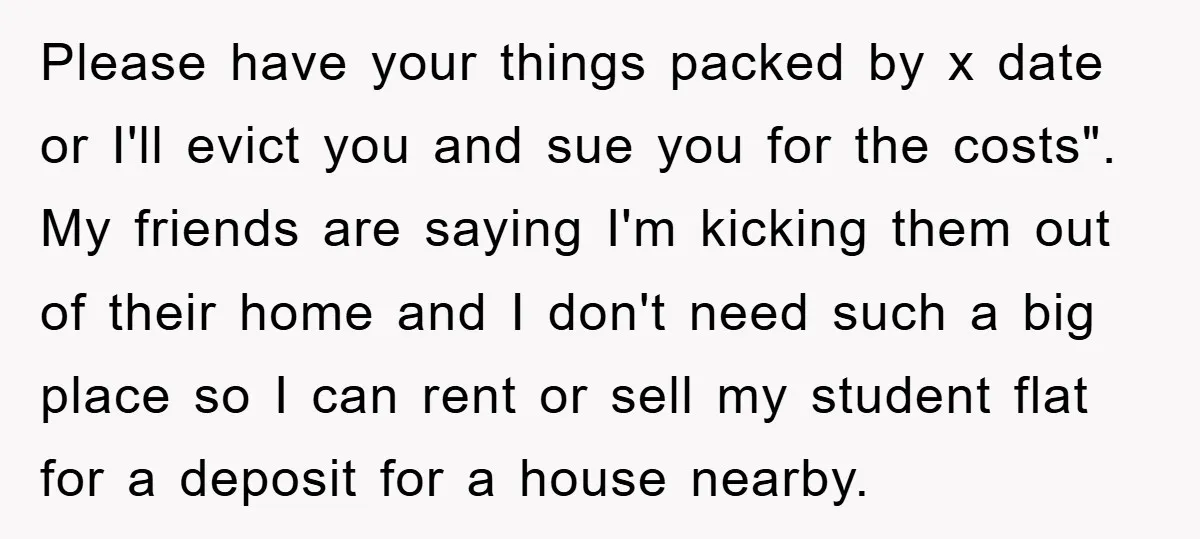 Please have your things packed by x date or I'll evict you and sue you for the costs". My friends are saying I'm kicking them out of their home and...