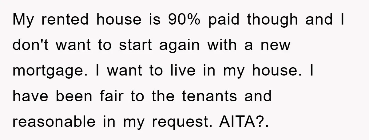 My rented house is 90% paid though and I don't want to start again with a new mortgage. I want to live in my house. I have been fair to...