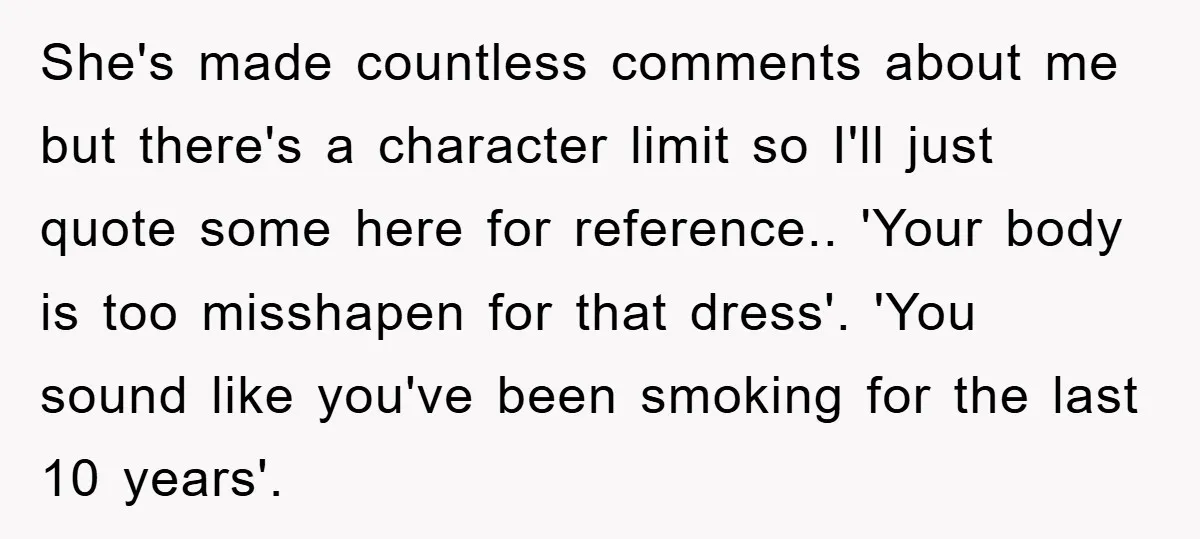She's made countless comments about me but there's a character limit so I'll just quote some here for reference.. 'Your body is too misshapen for that dress'. 'You sound like...