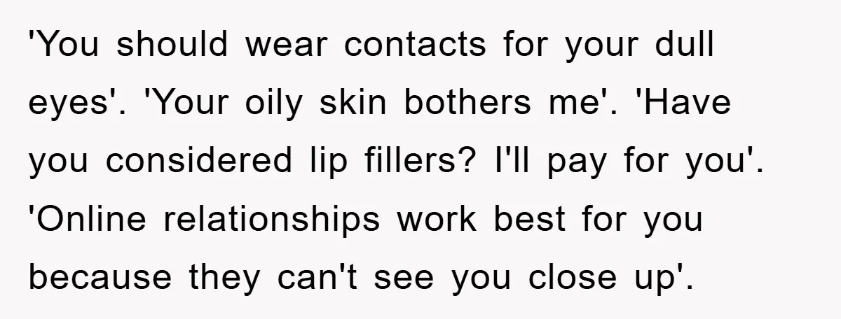 'You should wear contacts for your dull eyes'. 'Your oily skin bothers me'. 'Have you considered lip fillers? I'll pay for you'. 'Online relationships work best for you because they...
