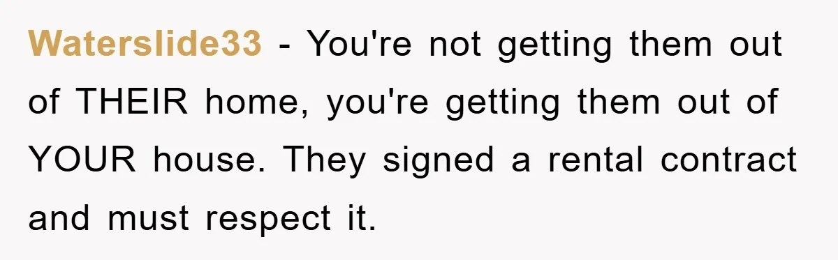 Waterslide33 - You're not getting them out of THEIR home, you're getting them out of YOUR house. They signed a rental contract and must respect it.
