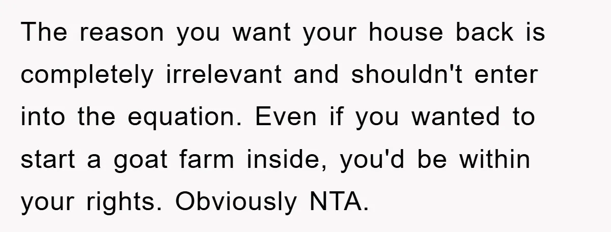 The reason you want your house back is completely irrelevant and shouldn't enter into the equation. Even if you wanted to start a goat farm inside, you'd be within your...