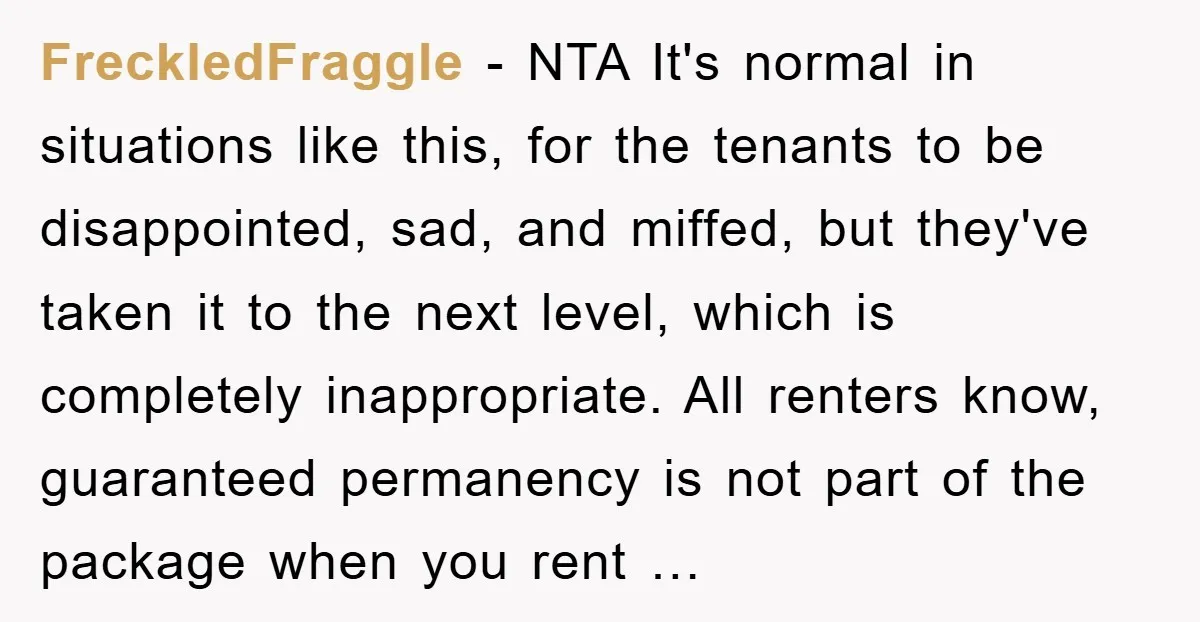 FreckledFraggle - NTA It's normal in situations like this, for the tenants to be disappointed, sad, and miffed, but they've taken it to the next level, which is completely inappropriate....
