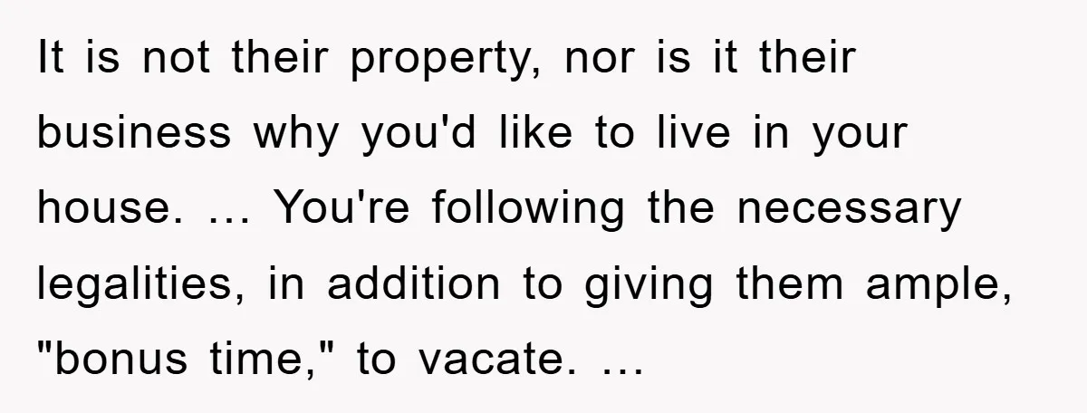 It is not their property, nor is it their business why you'd like to live in your house. … You're following the necessary legalities, in addition to giving them ample,...
