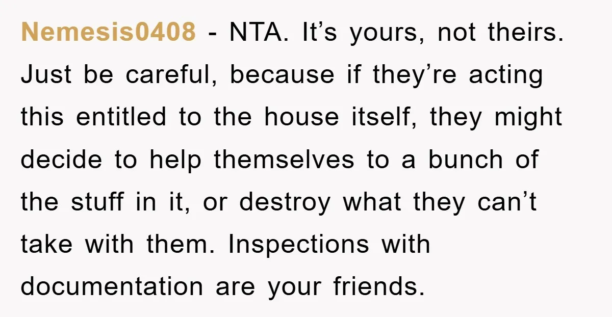 Nemesis0408 - NTA. It’s yours, not theirs. Just be careful, because if they’re acting this entitled to the house itself, they might decide to help themselves to a bunch of...
