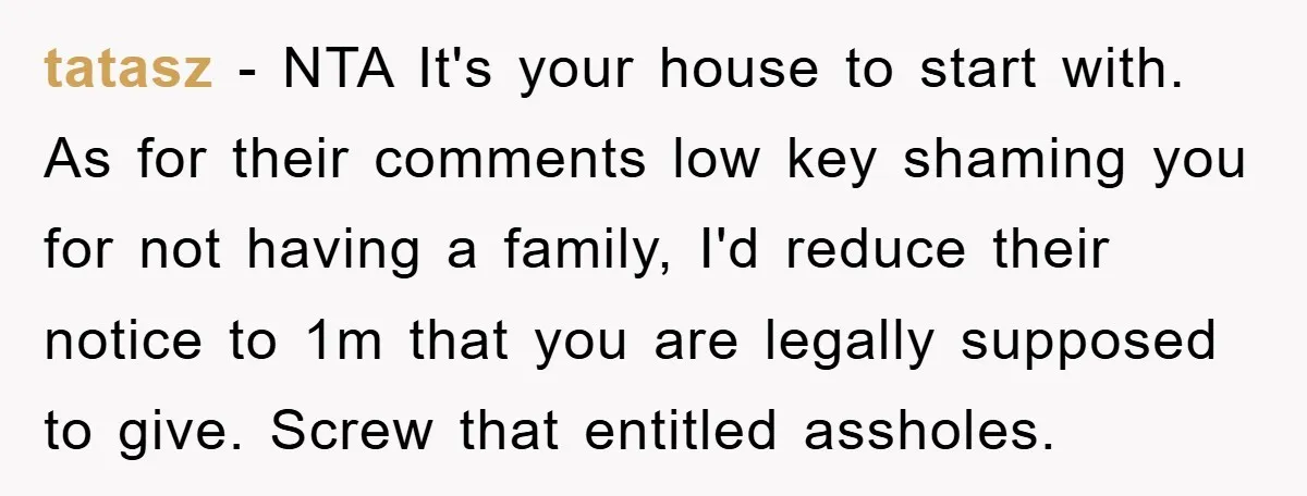 tatasz - NTA It's your house to start with. As for their comments low key shaming you for not having a family, I'd reduce their notice to 1m that you...