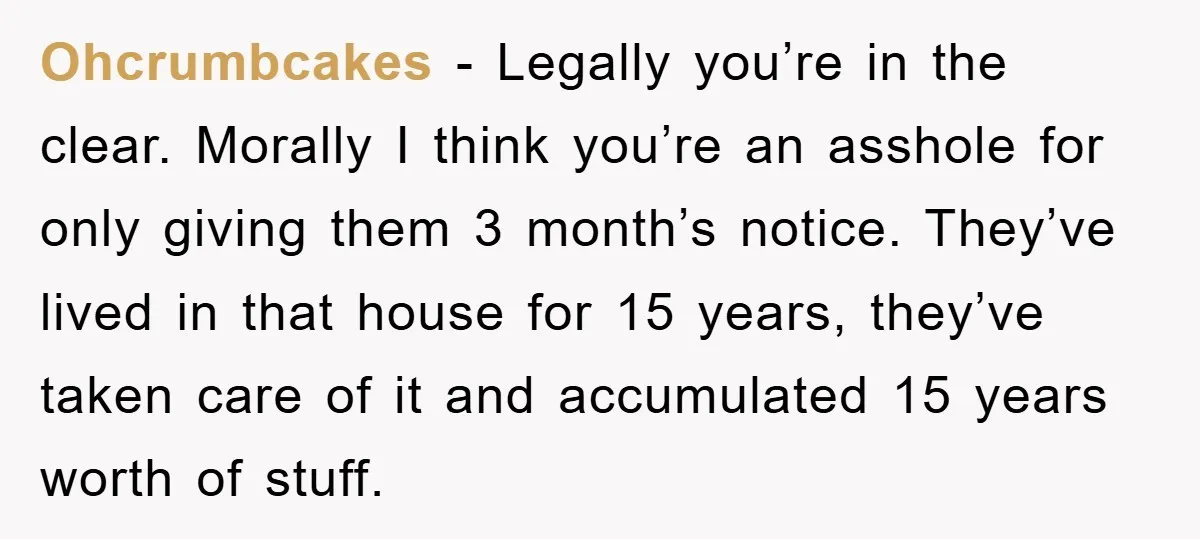 Ohcrumbcakes - Legally you’re in the clear. Morally I think you’re an asshole for only giving them 3 month’s notice. They’ve lived in that house for 15 years, they’ve taken...
