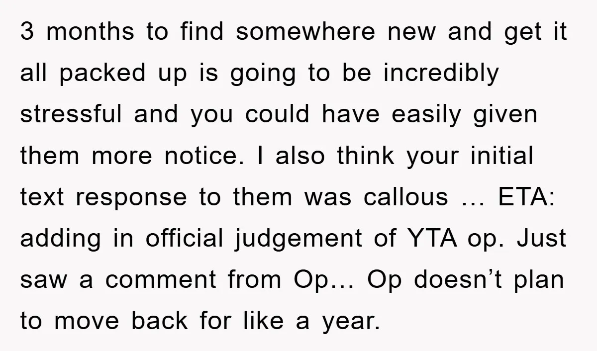 3 months to find somewhere new and get it all packed up is going to be incredibly stressful and you could have easily given them more notice. I also think...